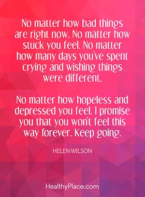 No matter how bad things are right now. No matter how stuck you feel. No matter how many days you’ve spent crying and wishing things were different. No matter how hopeless and depressed you feel. I promise you that you won’t feel this way forever. Keep going.
